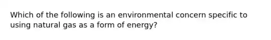 Which of the following is an environmental concern specific to using natural gas as a form of energy?