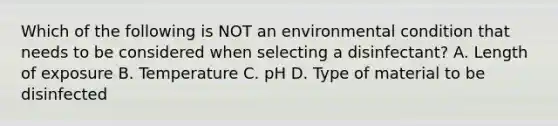 Which of the following is NOT an environmental condition that needs to be considered when selecting a disinfectant? A. Length of exposure B. Temperature C. pH D. Type of material to be disinfected