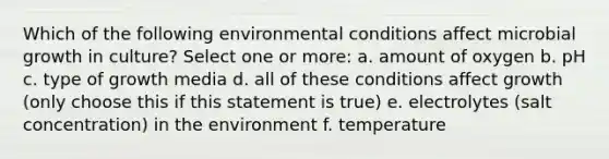 Which of the following environmental conditions affect microbial growth in culture? Select one or more: a. amount of oxygen b. pH c. type of growth media d. all of these conditions affect growth (only choose this if this statement is true) e. electrolytes (salt concentration) in the environment f. temperature