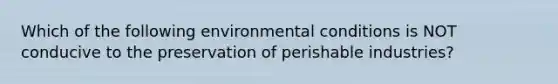 Which of the following environmental conditions is NOT conducive to the preservation of perishable industries?