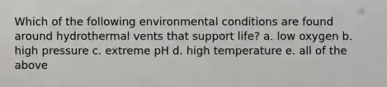 Which of the following environmental conditions are found around hydrothermal vents that support life? a. low oxygen b. high pressure c. extreme pH d. high temperature e. all of the above