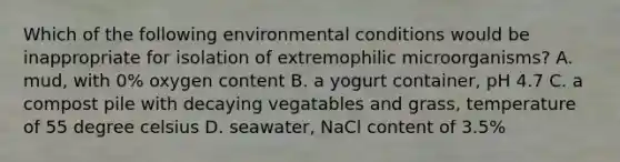 Which of the following environmental conditions would be inappropriate for isolation of extremophilic microorganisms? A. mud, with 0% oxygen content B. a yogurt container, pH 4.7 C. a compost pile with decaying vegatables and grass, temperature of 55 degree celsius D. seawater, NaCl content of 3.5%