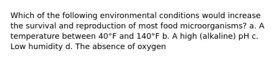 Which of the following environmental conditions would increase the survival and reproduction of most food microorganisms? a. A temperature between 40°F and 140°F b. A high (alkaline) pH c. Low humidity d. The absence of oxygen