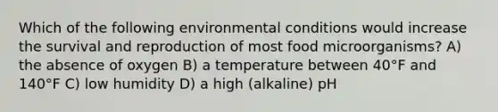 Which of the following environmental conditions would increase the survival and reproduction of most food microorganisms? A) the absence of oxygen B) a temperature between 40°F and 140°F C) low humidity D) a high (alkaline) pH