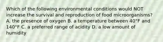 Which of the following environmental conditions would NOT increase the survival and reproduction of food microorganisms? A. the presence of oxygen B. a temperature between 40°F and 140°F C. a preferred range of acidity D. a low amount of humidity