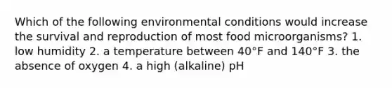 Which of the following environmental conditions would increase the survival and reproduction of most food microorganisms? 1. low humidity 2. a temperature between 40°F and 140°F 3. the absence of oxygen 4. a high (alkaline) pH