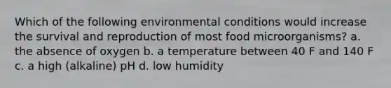 Which of the following environmental conditions would increase the survival and reproduction of most food microorganisms? a. the absence of oxygen b. a temperature between 40 F and 140 F c. a high (alkaline) pH d. low humidity