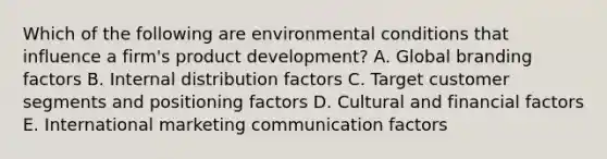 Which of the following are environmental conditions that influence a​ firm's product​ development? A. Global branding factors B. Internal distribution factors C. Target customer segments and positioning factors D. Cultural and financial factors E. International marketing communication factors