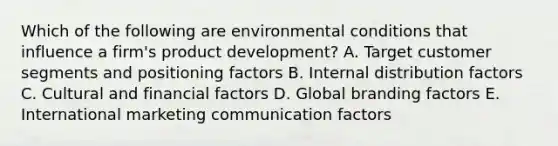 Which of the following are environmental conditions that influence a​ firm's product​ development? A. Target customer segments and positioning factors B. Internal distribution factors C. Cultural and financial factors D. Global branding factors E. International marketing communication factors