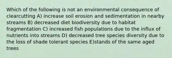 Which of the following is not an environmental consequence of clearcutting A) increase soil erosion and sedimentation in nearby streams B) decreased diet biodiversity due to habitat fragmentation C) increased fish populations due to the influx of nutrients into streams D) decreased tree species diversity due to the loss of shade tolerant species E)stands of the same aged trees