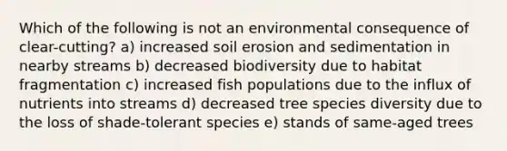 Which of the following is not an environmental consequence of clear-cutting? a) increased <a href='https://www.questionai.com/knowledge/kPw5GrAkRF-soil-erosion' class='anchor-knowledge'>soil erosion</a> and sedimentation in nearby streams b) decreased biodiversity due to <a href='https://www.questionai.com/knowledge/kPPBUJv8Rd-habitat-fragmentation' class='anchor-knowledge'>habitat fragmentation</a> c) increased fish populations due to the influx of nutrients into streams d) decreased tree <a href='https://www.questionai.com/knowledge/kuMXLDJVTr-species-diversity' class='anchor-knowledge'>species diversity</a> due to the loss of shade-tolerant species e) stands of same-aged trees