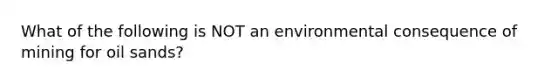 What of the following is NOT an environmental consequence of mining for oil sands?