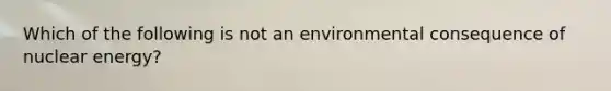 Which of the following is not an environmental consequence of nuclear energy?