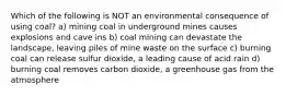 Which of the following is NOT an environmental consequence of using coal? a) mining coal in underground mines causes explosions and cave ins b) coal mining can devastate the landscape, leaving piles of mine waste on the surface c) burning coal can release sulfur dioxide, a leading cause of acid rain d) burning coal removes carbon dioxide, a greenhouse gas from the atmosphere