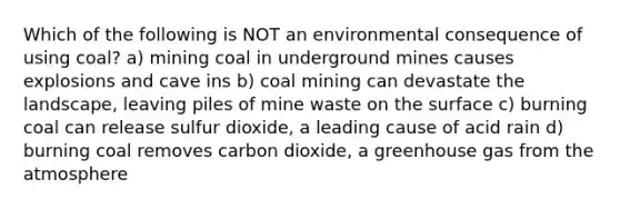 Which of the following is NOT an environmental consequence of using coal? a) mining coal in underground mines causes explosions and cave ins b) coal mining can devastate the landscape, leaving piles of mine waste on the surface c) burning coal can release sulfur dioxide, a leading cause of acid rain d) burning coal removes carbon dioxide, a greenhouse gas from the atmosphere