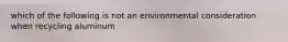 which of the following is not an environmental consideration when recycling aluminum