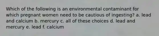 Which of the following is an environmental contaminant for which pregnant women need to be cautious of ingesting? a. lead and calcium b. mercury c. all of these choices d. lead and mercury e. lead f. calcium