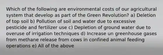 Which of the following are environmental costs of our agricultural system that develop as part of the Green Revolution? a) Deletion of top soil b) Pollution of soil and water due to excessive pesticide and fertilizer use c) Depletion of ground water due to overuse of irrigation techniques d) Increase un greenhouse gases from methane release from cows in confined animal feeding operations e) All of the above