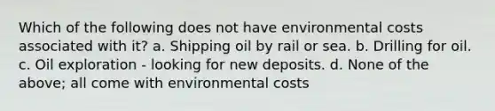 Which of the following does not have environmental costs associated with it? a. Shipping oil by rail or sea. b. Drilling for oil. c. Oil exploration - looking for new deposits. d. None of the above; all come with environmental costs