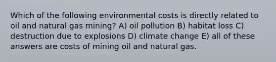 Which of the following environmental costs is directly related to oil and natural gas mining? A) oil pollution B) habitat loss C) destruction due to explosions D) climate change E) all of these answers are costs of mining oil and natural gas.