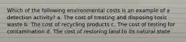 Which of the following environmental costs is an example of a detection activity? a. The cost of treating and disposing toxic waste b. The cost of recycling products c. The cost of testing for contamination d. The cost of restoring land to its natural state