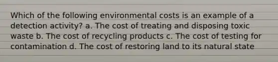 Which of the following environmental costs is an example of a detection activity? a. The cost of treating and disposing toxic waste b. The cost of recycling products c. The cost of testing for contamination d. The cost of restoring land to its natural state