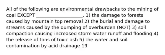 All of the following are environmental drawbacks to the mining of coal EXCEPT ____________________. 1) the damage to forests caused by mountain top removal 2) the burial and damage to streams caused by the dumping of overburden (NOT) 3) soil compaction causing increased storm water runoff and flooding 4) the release of tons of toxic ash 5) the water and soil contamination by acid drainage 19