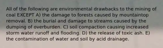 All of the following are environmental drawbacks to the mining of coal EXCEPT A) the damage to forests caused by mountaintop removal. B) the burial and damage to streams caused by the dumping of overburden. C) soil compaction causing increased storm water runoff and flooding. D) the release of toxic ash. E) the contamination of water and soil by acid drainage.