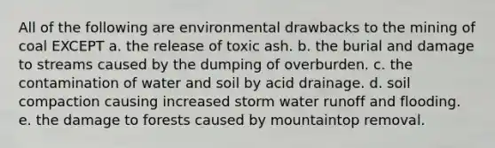 All of the following are environmental drawbacks to the mining of coal EXCEPT a. the release of toxic ash. b. the burial and damage to streams caused by the dumping of overburden. c. the contamination of water and soil by acid drainage. d. soil compaction causing increased storm water runoff and flooding. e. the damage to forests caused by mountaintop removal.