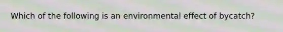 Which of the following is an environmental effect of bycatch?