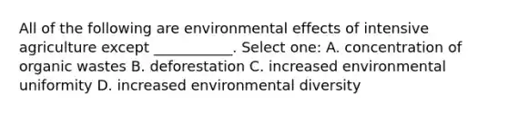 All of the following are environmental effects of intensive agriculture except ___________. Select one: A. concentration of organic wastes B. deforestation C. increased environmental uniformity D. increased environmental diversity