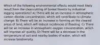 Which of the following environmental effects would most likely result from the clear-cutting of boreal forests by industrial logging operations? A) There will be an increase in atmospheric carbon dioxide concentration, which will contribute to climate change. B) There will be an increase in farming on the cleared areas of land, which will reduce incidences of flooding. C) There will be an increase in atmospheric oxygen concentration, which will improve air quality. D) There will be a decrease in the temperature of soil and nearby bodies of water, which will increase biodiversity.