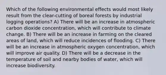 Which of the following environmental effects would most likely result from the clear-cutting of boreal forests by industrial logging operations? A) There will be an increase in atmospheric carbon dioxide concentration, which will contribute to climate change. B) There will be an increase in farming on the cleared areas of land, which will reduce incidences of flooding. C) There will be an increase in atmospheric oxygen concentration, which will improve air quality. D) There will be a decrease in the temperature of soil and nearby bodies of water, which will increase biodiversity.