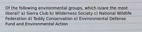 Of the following environmental groups, which is/are the most liberal? a) Sierra Club b) Wilderness Society c) National Wildlife Federation d) Teddy Conservation e) Environmental Defense Fund and Environmental Action