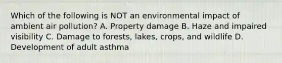 Which of the following is NOT an environmental impact of ambient air pollution? A. Property damage B. Haze and impaired visibility C. Damage to forests, lakes, crops, and wildlife D. Development of adult asthma