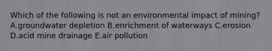 Which of the following is not an environmental impact of mining? A.groundwater depletion B.enrichment of waterways C.erosion D.acid mine drainage E.air pollution