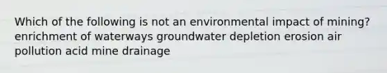 Which of the following is not an environmental impact of mining? enrichment of waterways groundwater depletion erosion air pollution acid mine drainage