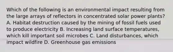 Which of the following is an environmental impact resulting from the large arrays of reflectors in concentrated solar power plants? A. Habitat destruction caused by the mining of fossil fuels used to produce electricity B. Increasing land surface temperatures, which kill important soil microbes C. Land disturbances, which impact wildfire D. Greenhouse gas emissions