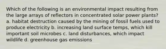 Which of the following is an environmental impact resulting from the large arrays of reflectors in concentrated solar power plants? a. habitat destruction caused by the mining of fossil fuels used to produce electricity b. increasing land surface temps, which kill important soil microbes c. land disturbances, which impact wildlife d. greenhouse gas emissions