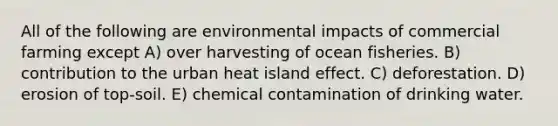 All of the following are environmental impacts of commercial farming except A) over harvesting of ocean fisheries. B) contribution to the urban heat island effect. C) deforestation. D) erosion of top-soil. E) chemical contamination of drinking water.