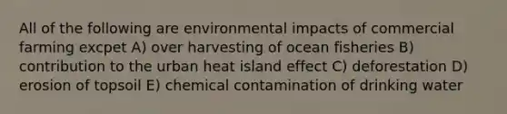 All of the following are environmental impacts of commercial farming excpet A) over harvesting of ocean fisheries B) contribution to the urban heat island effect C) deforestation D) erosion of topsoil E) chemical contamination of drinking water