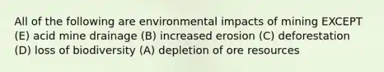 All of the following are environmental impacts of mining EXCEPT (E) acid mine drainage (B) increased erosion (C) deforestation (D) loss of biodiversity (A) depletion of ore resources