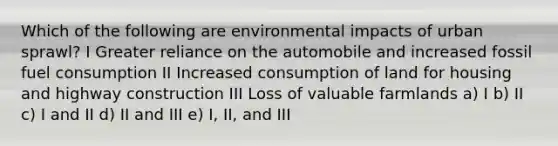 Which of the following are environmental impacts of urban sprawl? I Greater reliance on the automobile and increased fossil fuel consumption II Increased consumption of land for housing and highway construction III Loss of valuable farmlands a) I b) II c) I and II d) II and III e) I, II, and III