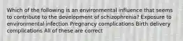 Which of the following is an environmental influence that seems to contribute to the development of schizophrenia? Exposure to environmental infection Pregnancy complications Birth delivery complications All of these are correct