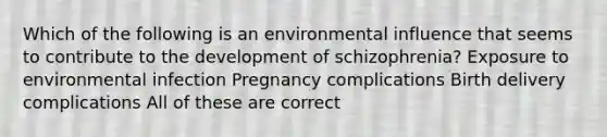 Which of the following is an environmental influence that seems to contribute to the development of schizophrenia? Exposure to environmental infection Pregnancy complications Birth delivery complications All of these are correct