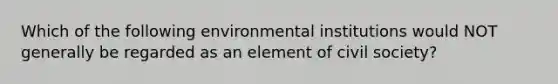 Which of the following environmental institutions would NOT generally be regarded as an element of civil society?