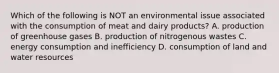 Which of the following is NOT an environmental issue associated with the consumption of meat and dairy products? A. production of greenhouse gases B. production of nitrogenous wastes C. energy consumption and inefficiency D. consumption of land and water resources