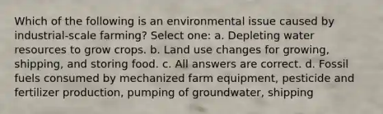 Which of the following is an environmental issue caused by industrial-scale farming? Select one: a. Depleting water resources to grow crops. b. Land use changes for growing, shipping, and storing food. c. All answers are correct. d. Fossil fuels consumed by mechanized farm equipment, pesticide and fertilizer production, pumping of groundwater, shipping