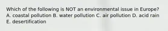 Which of the following is NOT an environmental issue in Europe? A. coastal pollution B. water pollution C. air pollution D. acid rain E. desertification