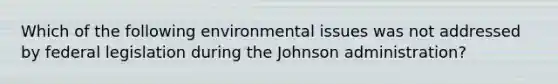 Which of the following environmental issues was not addressed by federal legislation during the Johnson administration?